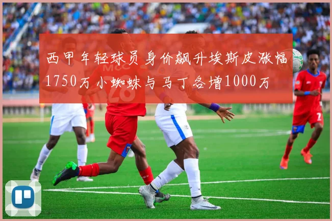 西甲年轻球员身价飙升埃斯皮涨幅1750万小蜘蛛与马丁各增1000万