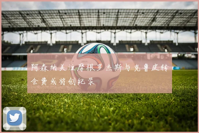 阿森纳关注摩根罗杰斯与克鲁皮转会费或将创纪录