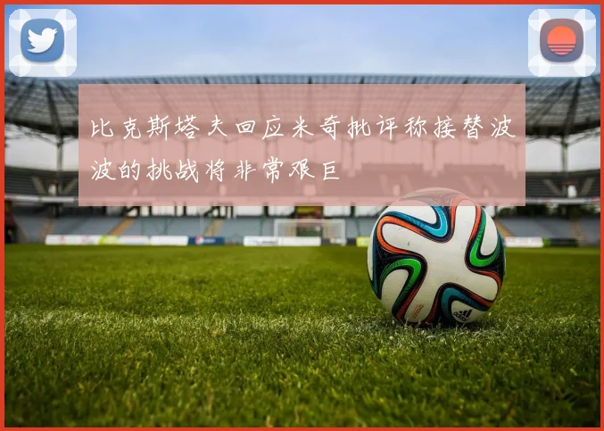 比克斯塔夫回应米奇批评称接替波波的挑战将非常艰巨