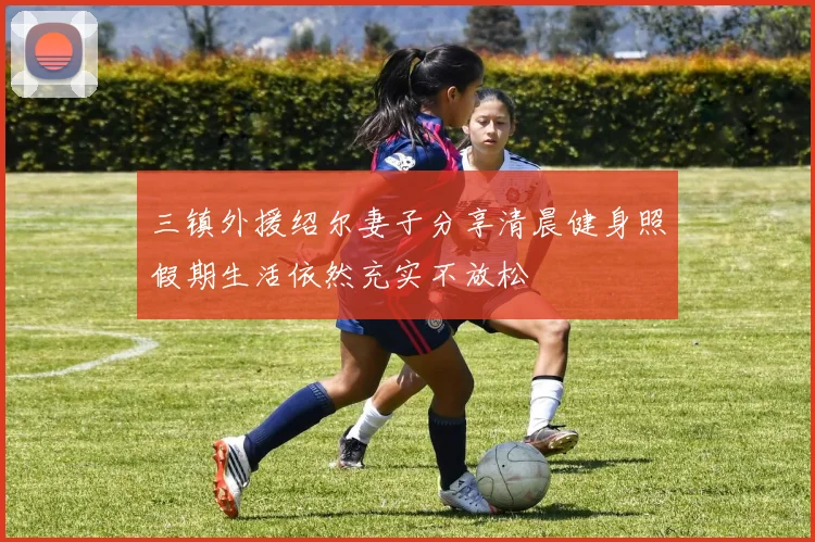 三镇外援绍尔妻子分享清晨健身照假期生活依然充实不放松