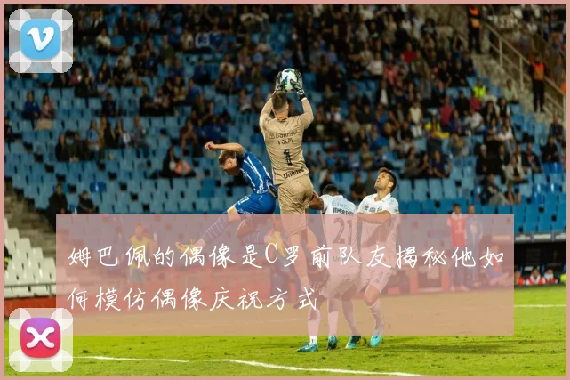 姆巴佩的偶像是C罗前队友揭秘他如何模仿偶像庆祝方式