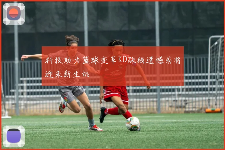 科技助力篮球变革KD踩线遗憾或将迎来新生机
