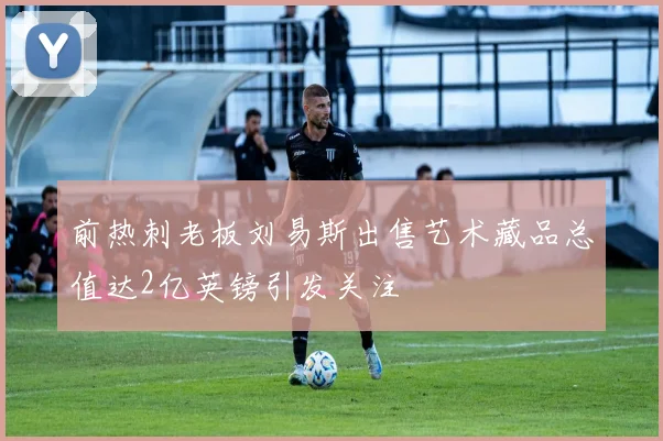前热刺老板刘易斯出售艺术藏品总值达2亿英镑引发关注