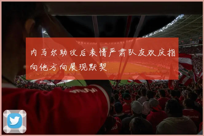 内马尔助攻后表情严肃队友欢庆指向他方向展现默契
