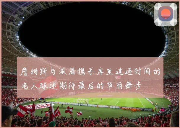 詹姆斯与浓眉携手库里追逐时间的老人球迷期待最后的华丽舞步
