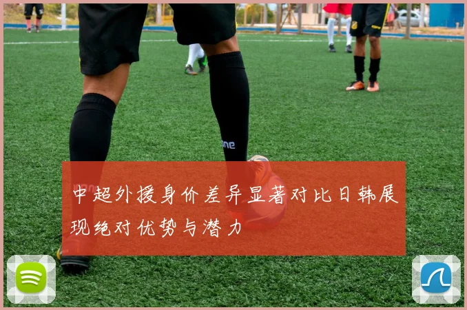 中超外援身价差异显著对比日韩展现绝对优势与潜力