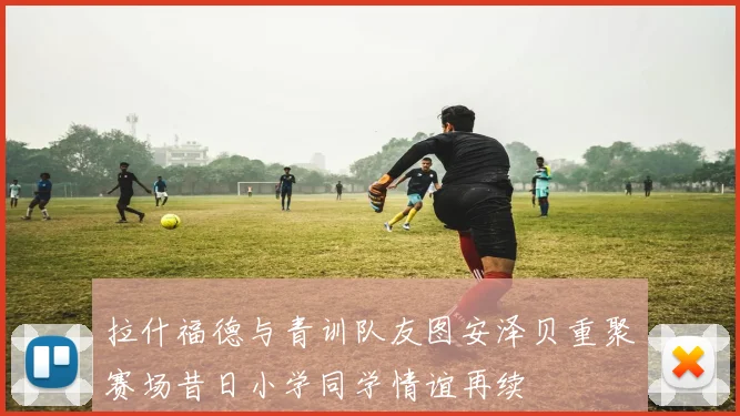 拉什福德与青训队友图安泽贝重聚赛场昔日小学同学情谊再续