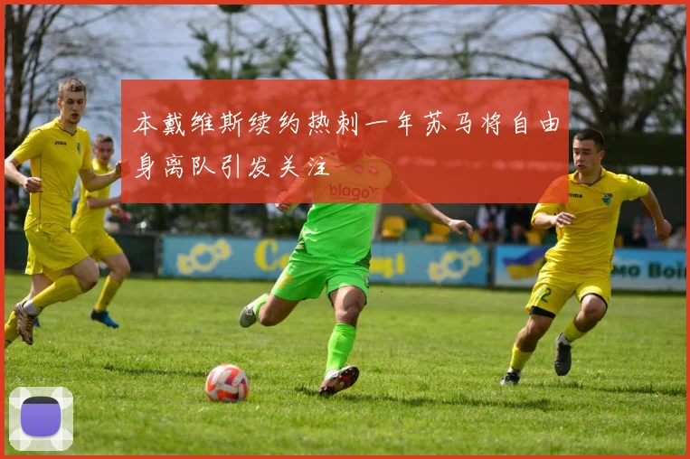 本戴维斯续约热刺一年苏马将自由身离队引发关注