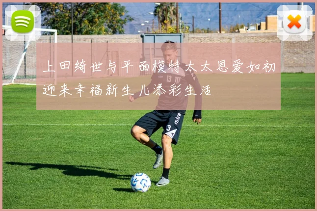 上田绮世与平面模特太太恩爱如初迎来幸福新生儿添彩生活