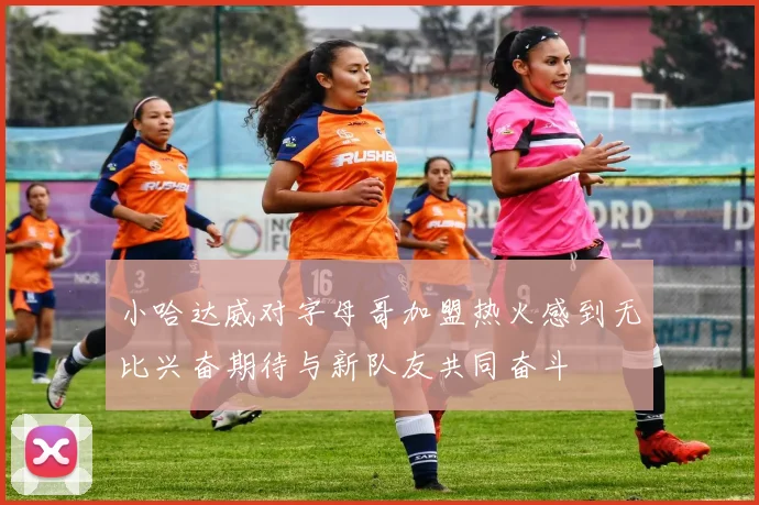 小哈达威对字母哥加盟热火感到无比兴奋期待与新队友共同奋斗