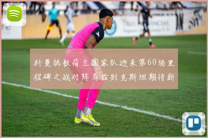 科曼执教荷兰国家队迎来第60场里程碑之战对阵乌兹别克斯坦期待新突破