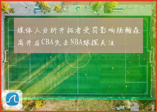 媒体人分析开拓者受罚影响杨瀚森离开后CBA失去NBA球探关注