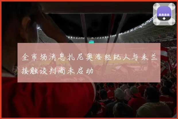 全市场消息扎尼奥洛经纪人与米兰接触谈判尚未启动