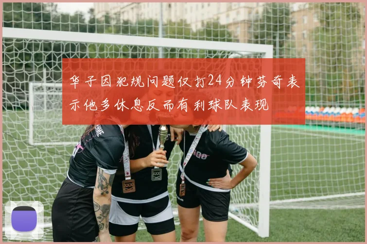 华子因犯规问题仅打24分钟芬奇表示他多休息反而有利球队表现