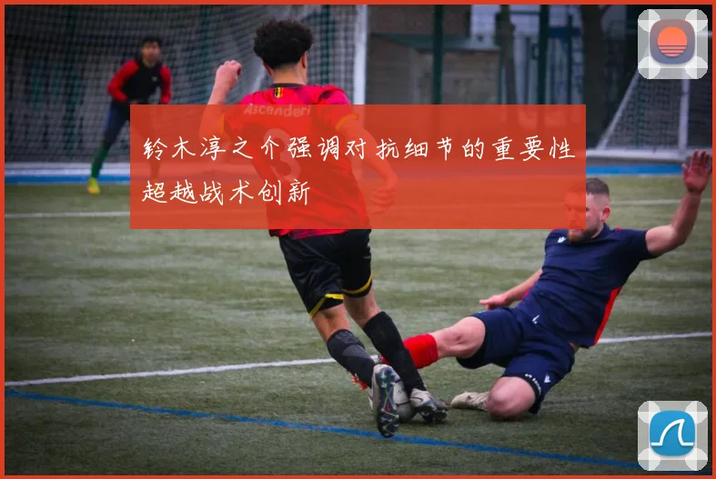 铃木淳之介强调对抗细节的重要性超越战术创新