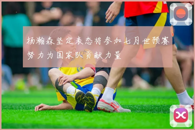 杨瀚森坚定表态将参加七月世预赛努力为国家队贡献力量