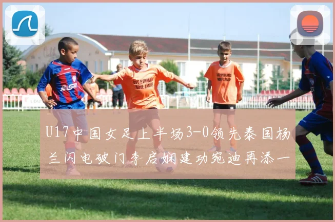 U17中国女足上半场3-0领先泰国杨兰闪电破门李启娴建功宛迪再添一分