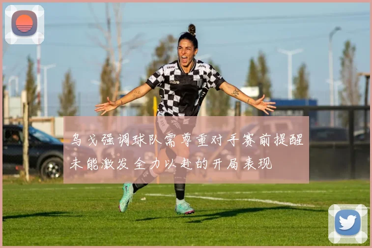 乌戈强调球队需尊重对手赛前提醒未能激发全力以赴的开局表现