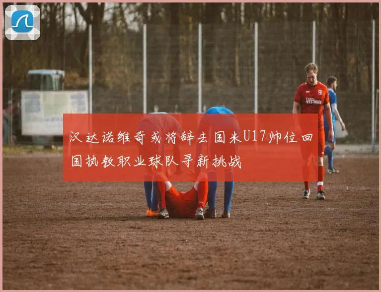 汉达诺维奇或将辞去国米U17帅位回国执教职业球队寻新挑战