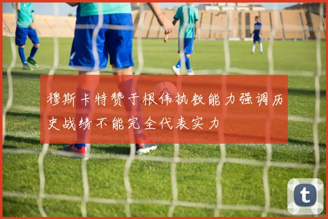 穆斯卡特赞于根伟执教能力强调历史战绩不能完全代表实力