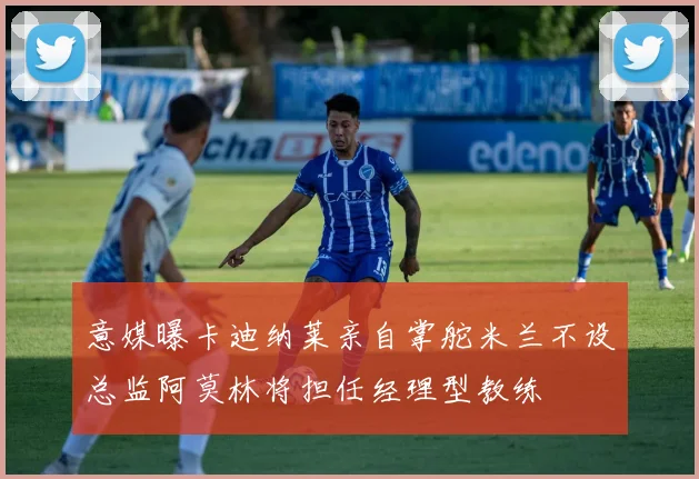 意媒曝卡迪纳莱亲自掌舵米兰不设总监阿莫林将担任经理型教练