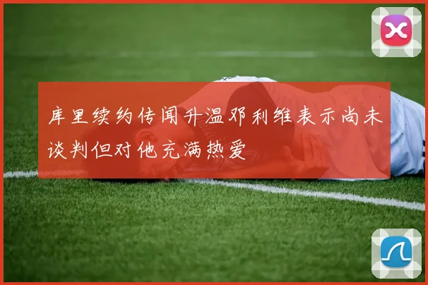 库里续约传闻升温邓利维表示尚未谈判但对他充满热爱