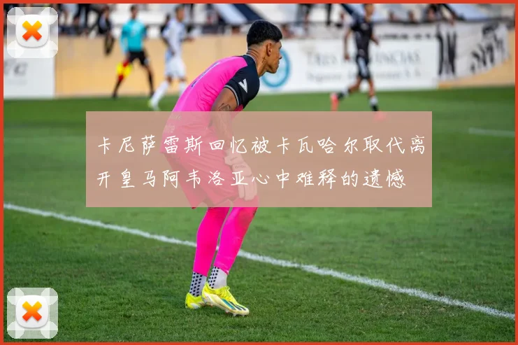 卡尼萨雷斯回忆被卡瓦哈尔取代离开皇马阿韦洛亚心中难释的遗憾