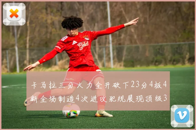 卡马拉三分火力全开砍下23分4板4断全场制造4次进攻犯规展现顶级3D表现