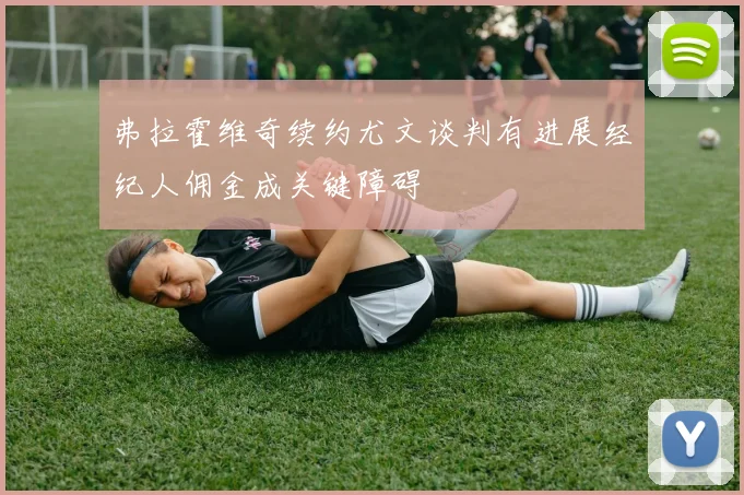 弗拉霍维奇续约尤文谈判有进展经纪人佣金成关键障碍