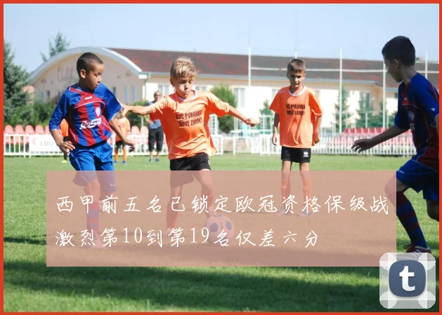 西甲前五名已锁定欧冠资格保级战激烈第10到第19名仅差六分