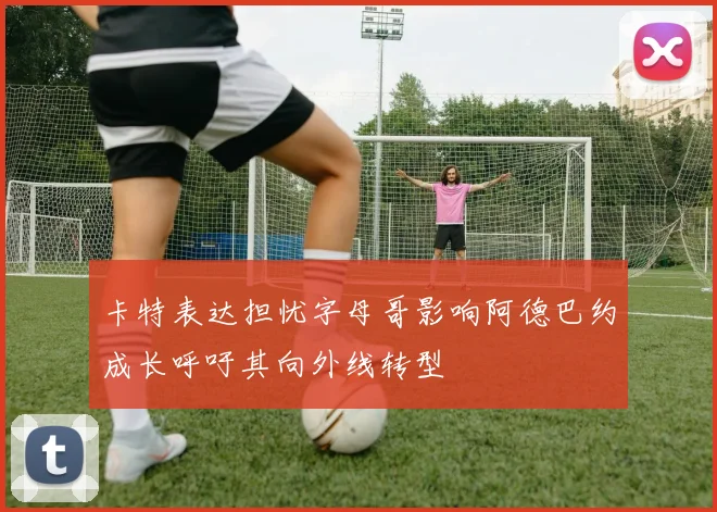 卡特表达担忧字母哥影响阿德巴约成长呼吁其向外线转型