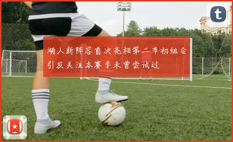 湖人新阵容首次亮相第二节初组合引发关注本赛季未曾尝试过
