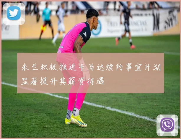 米兰积极推进卡马达续约事宜计划显著提升其薪资待遇