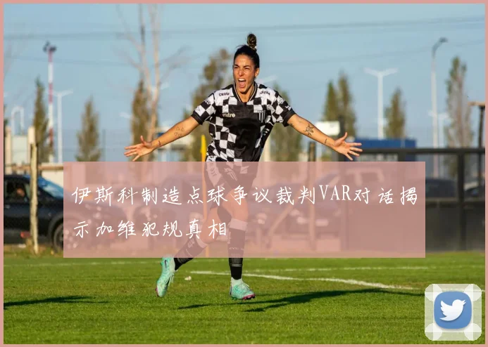 伊斯科制造点球争议裁判VAR对话揭示加维犯规真相