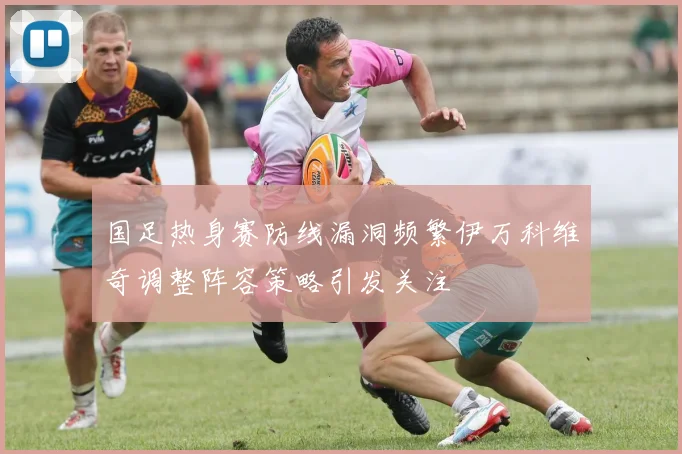 国足热身赛防线漏洞频繁伊万科维奇调整阵容策略引发关注