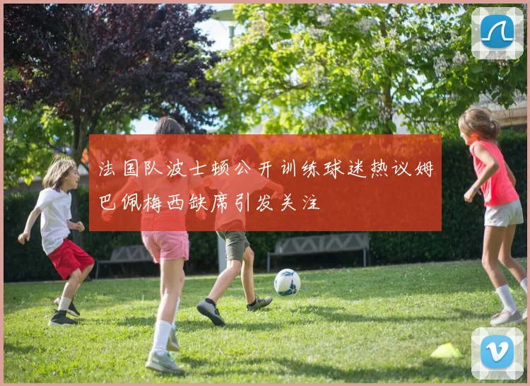 法国队波士顿公开训练球迷热议姆巴佩梅西缺席引发关注